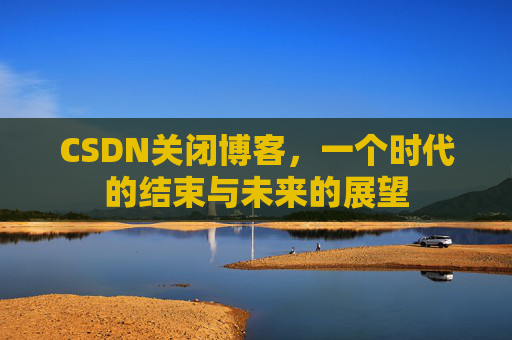 CSDN关闭博客，一个时代的结束与未来的展望